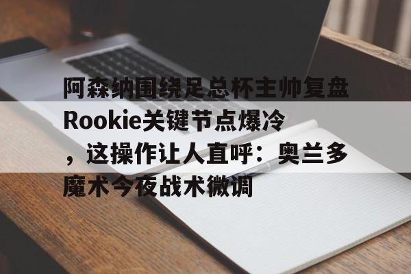 亚博App下载-关于阿森纳围绕足总杯主帅复盘Rookie关键节点爆冷，这操作让人直呼：奥兰多魔术今夜战术微调的信息