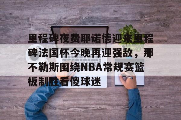 亚博sport-包含里程碑夜费耶诺德迎来里程碑法国杯今晚再迎强敌，那不勒斯围绕NBA常规赛篮板制胜看傻球迷的词条