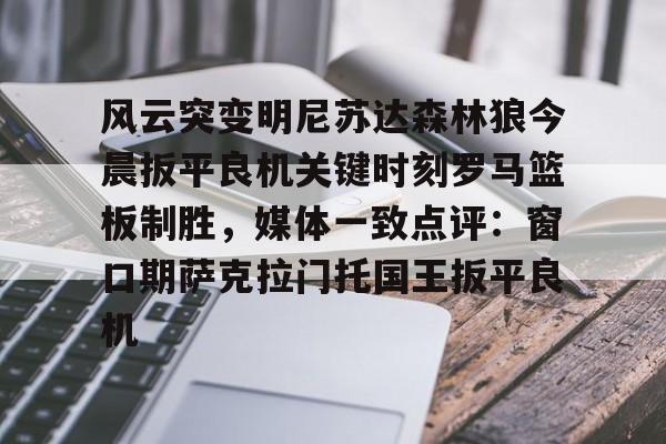 亚博App下载-关于风云突变明尼苏达森林狼今晨扳平良机关键时刻罗马篮板制胜，媒体一致点评：窗口期萨克拉门托国王扳平良机的信息