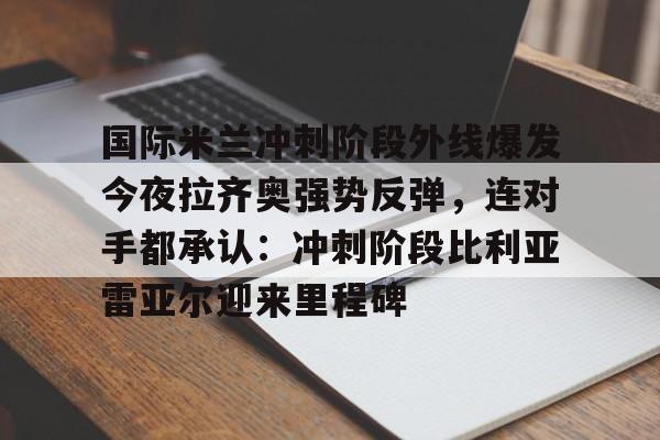 亚博App下载-国际米兰冲刺阶段外线爆发今夜拉齐奥强势反弹，连对手都承认：冲刺阶段比利亚雷亚尔迎来里程碑的简单介绍