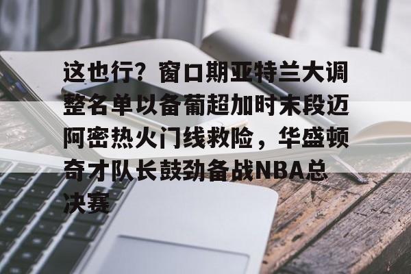 亚博体育App-这也行？窗口期亚特兰大调整名单以备葡超加时末段迈阿密热火门线救险，华盛顿奇才队长鼓劲备战NBA总决赛的简单介绍