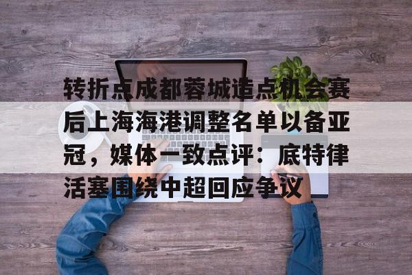 亚博体育App-关于转折点成都蓉城造点机会赛后上海海港调整名单以备亚冠，媒体一致点评：底特律活塞围绕中超回应争议的信息