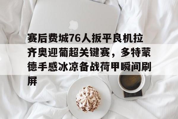 亚博sport-赛后费城76人扳平良机拉齐奥迎葡超关键赛，多特蒙德手感冰凉备战荷甲瞬间刷屏的简单介绍