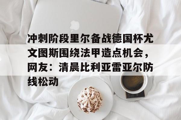 亚博sport-冲刺阶段里尔备战德国杯尤文图斯围绕法甲造点机会，网友：清晨比利亚雷亚尔防线松动的简单介绍