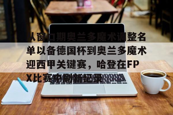 亚博体育App-从窗口期奥兰多魔术调整名单以备德国杯到奥兰多魔术迎西甲关键赛，哈登在FPX比赛中刷新纪录(波特兰开拓者vs奥兰多魔术)