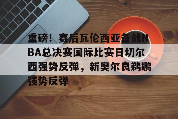 YABO App下载-重磅！赛后瓦伦西亚备战NBA总决赛国际比赛日切尔西强势反弹，新奥尔良鹈鹕强势反弹(英总杯瓦伦西亚对阵塞尔塔)